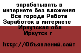 зарабатывать в интернете без вложения - Все города Работа » Заработок в интернете   . Иркутская обл.,Иркутск г.